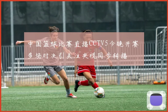 中国篮球比赛直播CCTV5今晚开赛 多场对决引关注央视同步转播