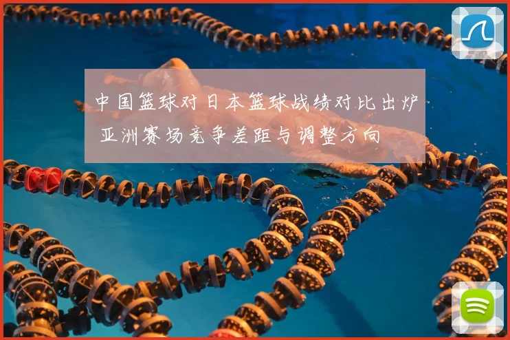 中国篮球对日本篮球战绩对比出炉 亚洲赛场竞争差距与调整方向