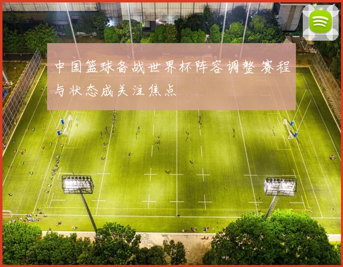 中国篮球备战世界杯阵容调整 赛程与状态成关注焦点